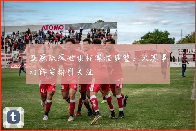 亚冠欧冠世俱杯赛程调整三大赛事对阵安排引关注