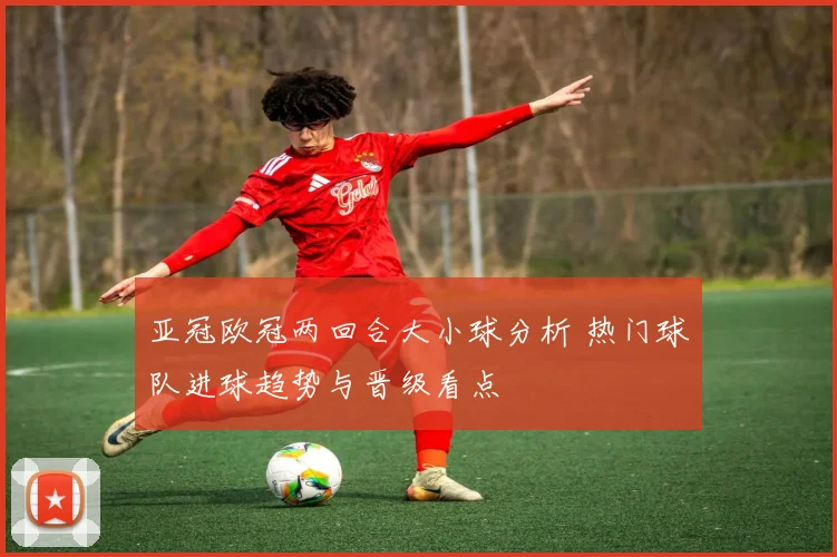 亚冠欧冠两回合大小球分析 热门球队进球趋势与晋级看点