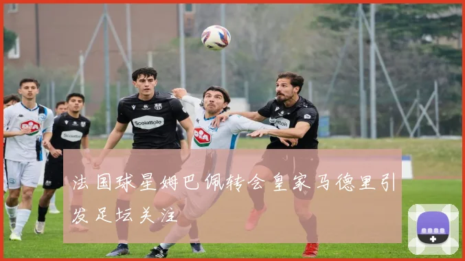 法国球星姆巴佩转会皇家马德里引发足坛关注