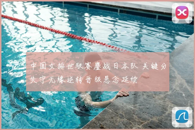 中国女排世联赛鏖战日本队 关键分失守无缘逆转晋级悬念延续