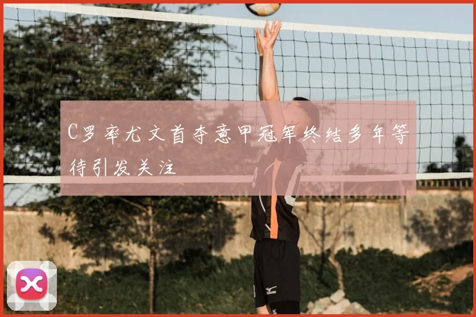 C罗率尤文首夺意甲冠军终结多年等待引发关注