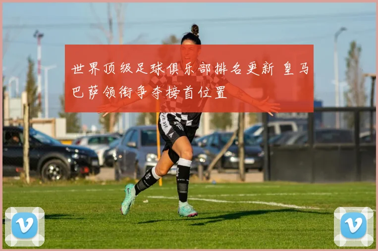 世界顶级足球俱乐部排名更新 皇马巴萨领衔争夺榜首位置