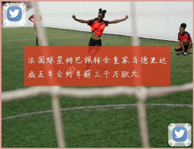 法国球星姆巴佩转会皇家马德里达成五年合约年薪三千万欧元