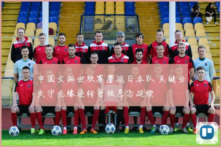 中国女排世联赛鏖战日本队 关键分失守无缘逆转晋级悬念延续