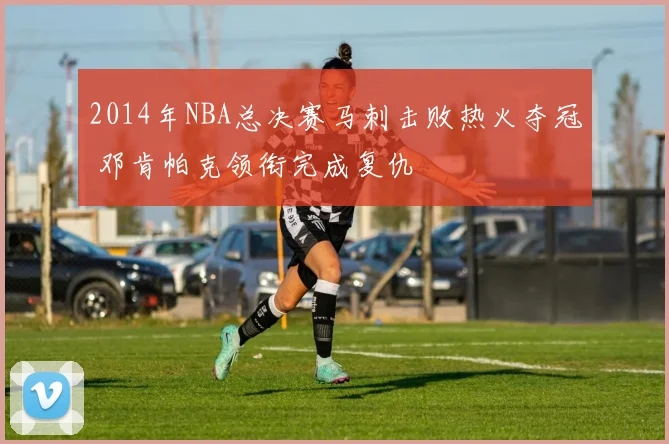 2014年NBA总决赛马刺击败热火夺冠 邓肯帕克领衔完成复仇