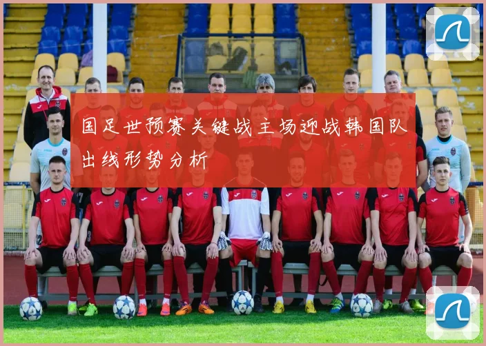 国足世预赛关键战主场迎战韩国队出线形势分析