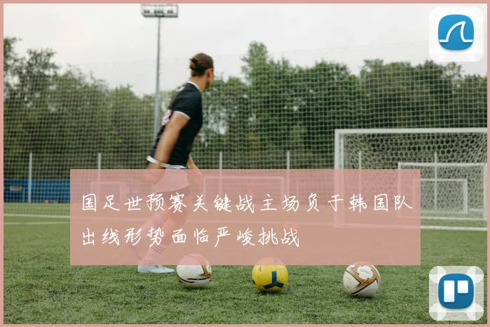 国足世预赛关键战主场负于韩国队出线形势面临严峻挑战