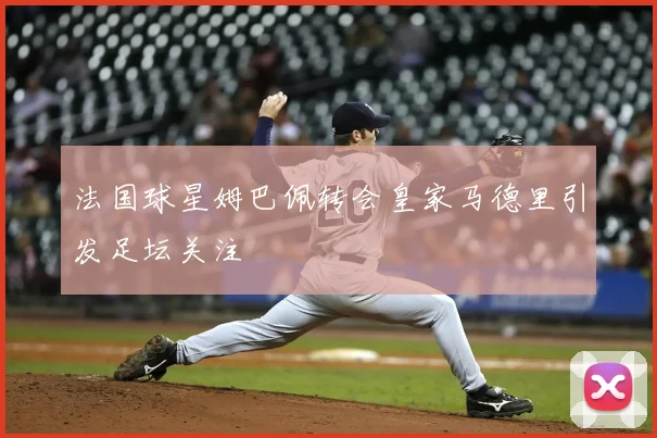 法国球星姆巴佩转会皇家马德里引发足坛关注