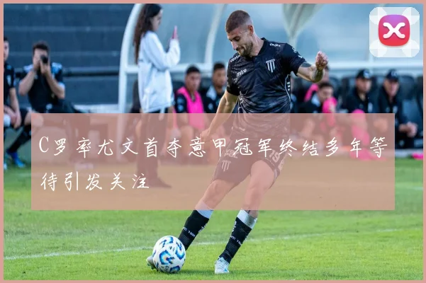 C罗率尤文首夺意甲冠军终结多年等待引发关注