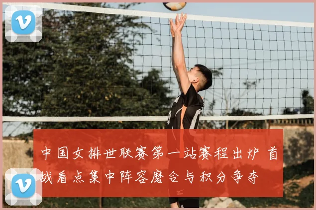 中国女排世联赛第一站赛程出炉 首战看点集中阵容磨合与积分争夺
