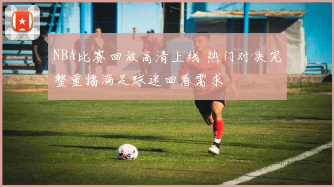 NBA比赛回放高清上线 热门对决完整重播满足球迷回看需求