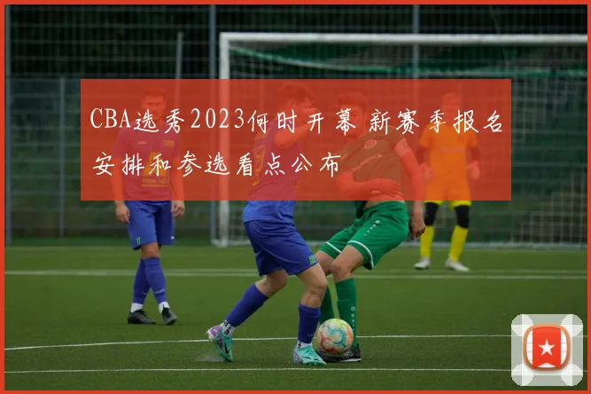 CBA选秀2023何时开幕 新赛季报名安排和参选看点公布