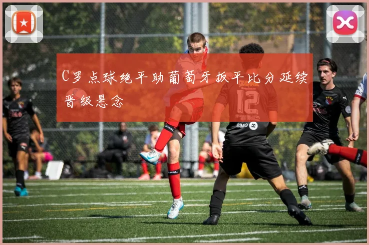 C罗点球绝平助葡萄牙扳平比分延续晋级悬念