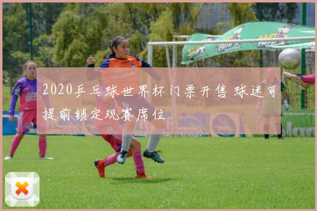 2020乒乓球世界杯门票开售 球迷可提前锁定观赛席位