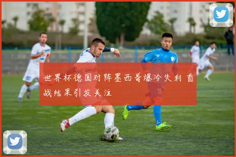 世界杯德国对阵墨西哥爆冷失利 首战结果引发关注