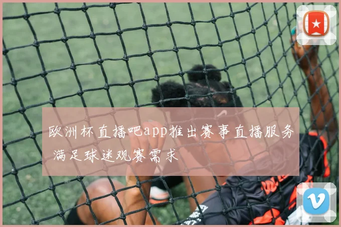 欧洲杯直播吧app推出赛事直播服务 满足球迷观赛需求