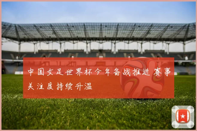 中国女足世界杯今年备战推进 赛事关注度持续升温