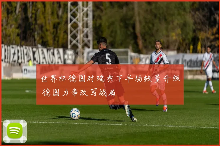 世界杯德国对瑞典下半场较量升级 德国力争改写战局